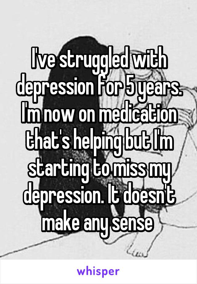 I've struggled with depression for 5 years. I'm now on medication that's helping but I'm starting to miss my depression. It doesn't make any sense 