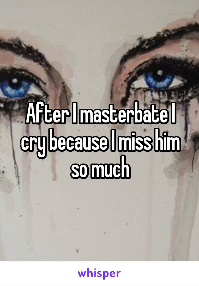 After I masterbate I cry because I miss him so much