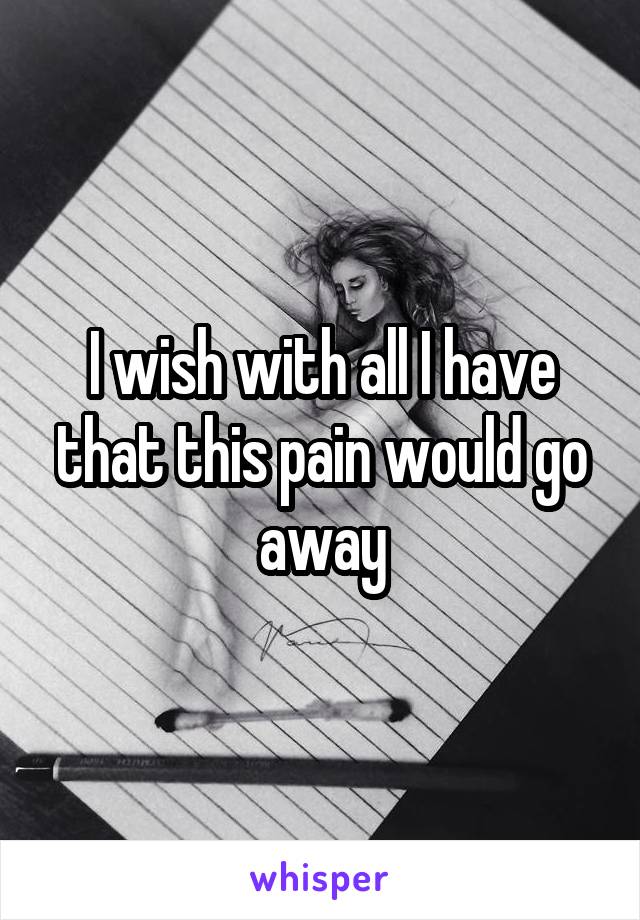 I wish with all I have that this pain would go away