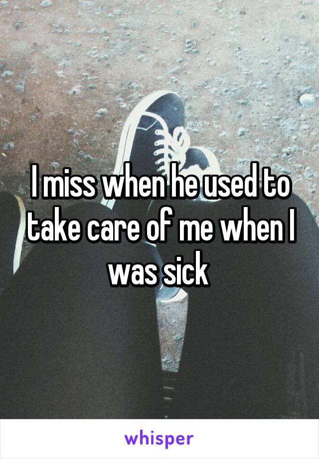 I miss when he used to take care of me when I was sick 