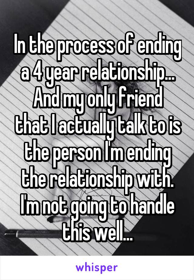 In the process of ending a 4 year relationship...
And my only friend that I actually talk to is the person I'm ending the relationship with.
I'm not going to handle this well...