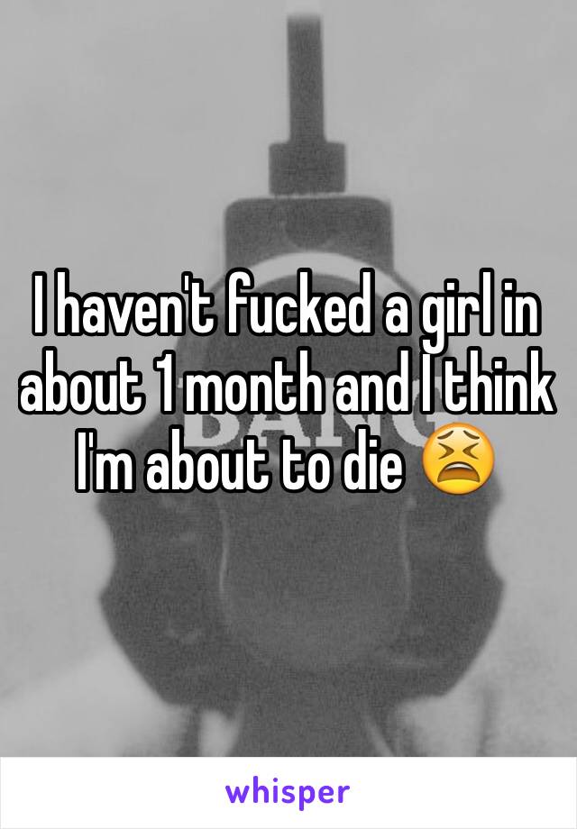 I haven't fucked a girl in about 1 month and I think I'm about to die 😫