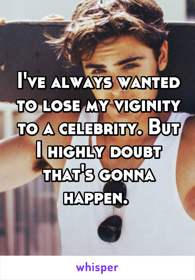 I've always wanted to lose my viginity to a celebrity. But I highly doubt that's gonna happen. 