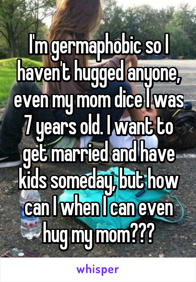 I'm germaphobic so I haven't hugged anyone, even my mom dice I was 7 years old. I want to get married and have kids someday, but how can I when I can even hug my mom???