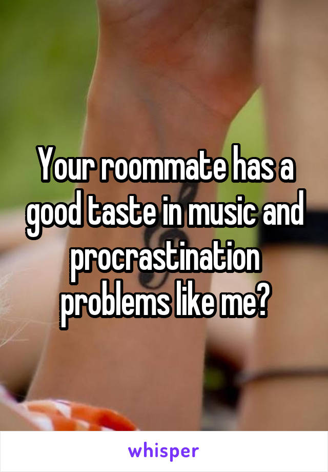 Your roommate has a good taste in music and procrastination problems like me?