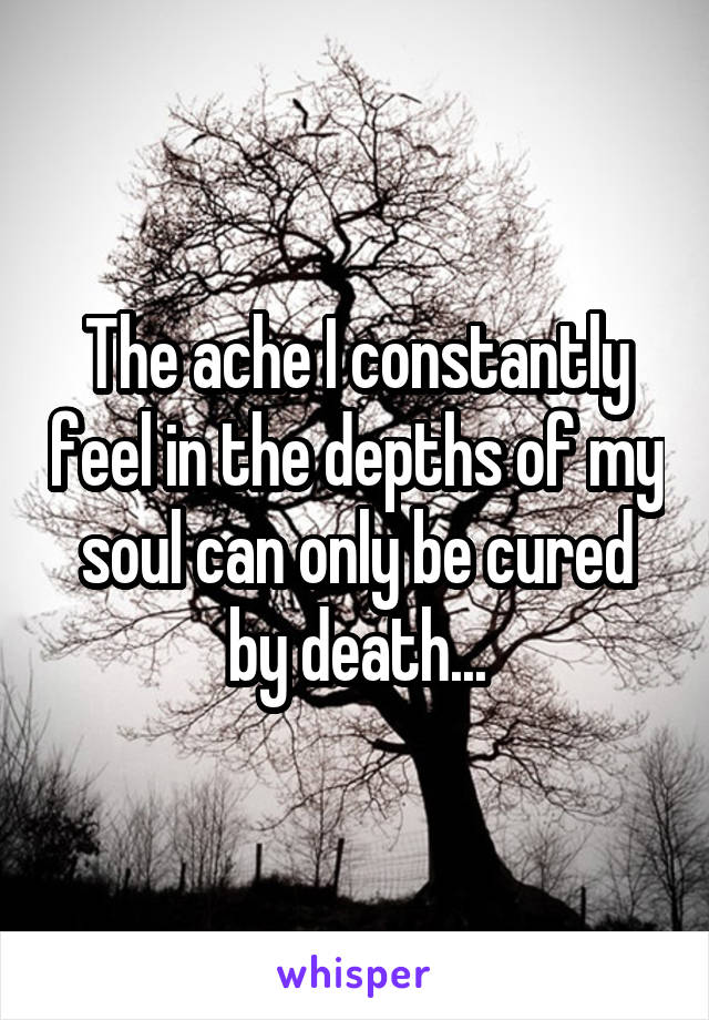 The ache I constantly feel in the depths of my soul can only be cured by death...