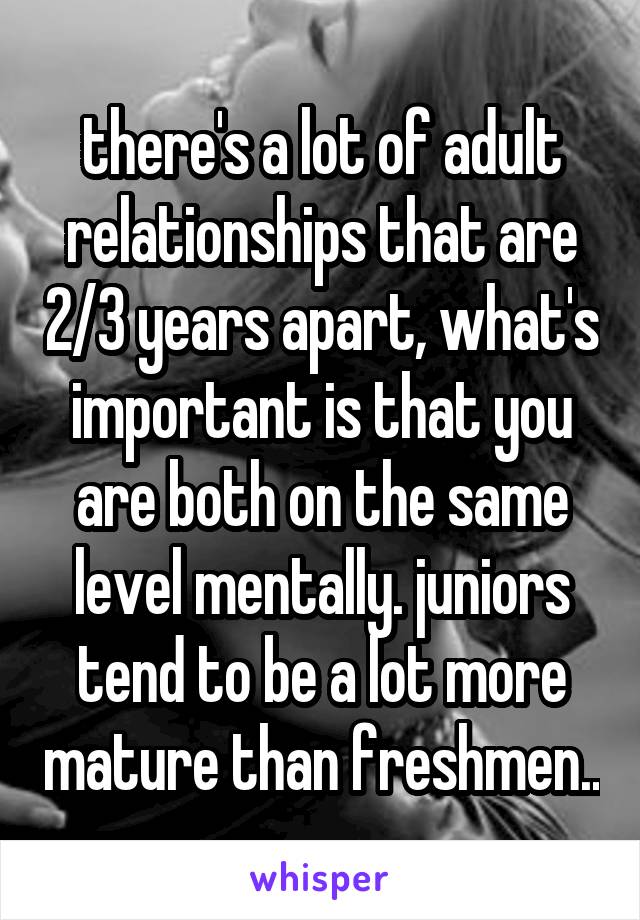 there's a lot of adult relationships that are 2/3 years apart, what's important is that you are both on the same level mentally. juniors tend to be a lot more mature than freshmen..