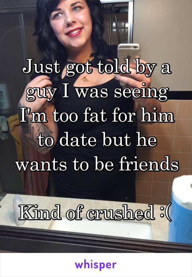 Just got told by a guy I was seeing I'm too fat for him to date but he wants to be friends 
Kind of crushed :( 