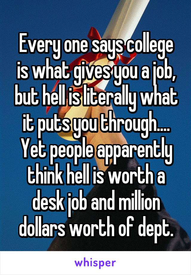 Every one says college is what gives you a job, but hell is literally what it puts you through.... Yet people apparently think hell is worth a desk job and million dollars worth of dept.