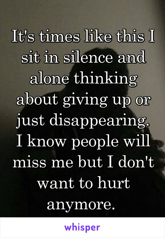 It's times like this I sit in silence and alone thinking about giving up or just disappearing. I know people will miss me but I don't want to hurt anymore. 