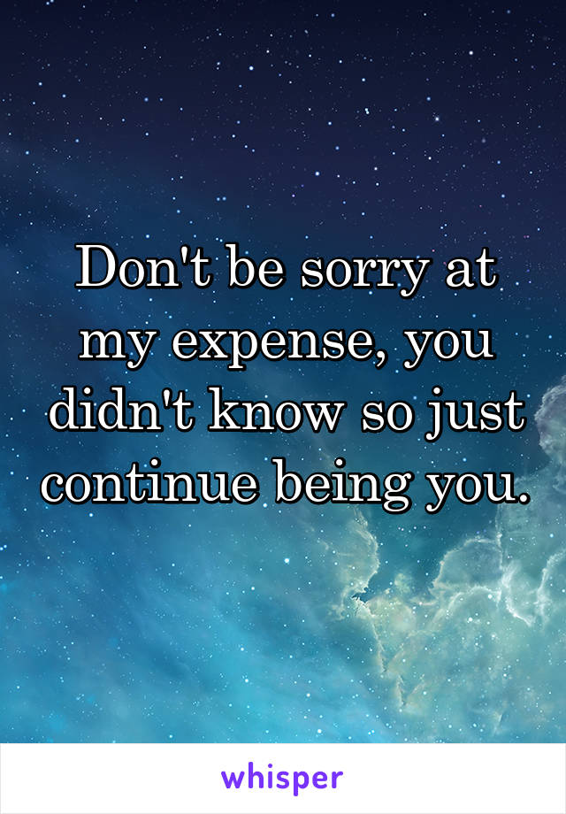 Don't be sorry at my expense, you didn't know so just continue being you. 