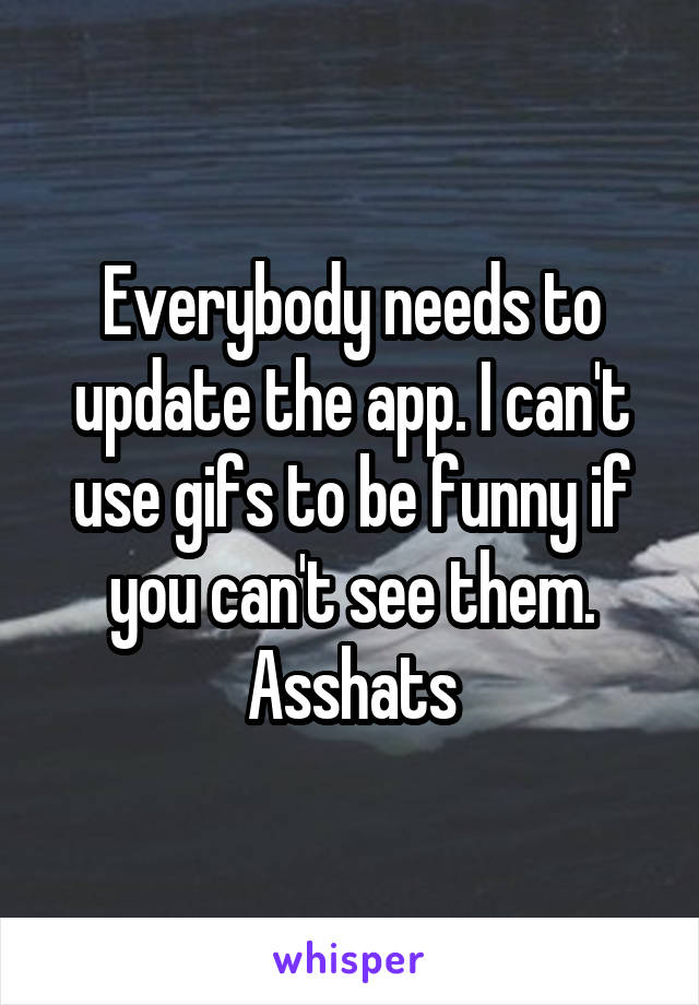 Everybody needs to update the app. I can't use gifs to be funny if you can't see them. Asshats