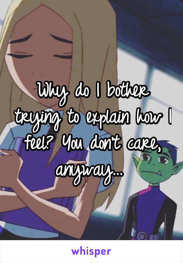 Why do I bother trying to explain how I feel? You don't care, anyway... 