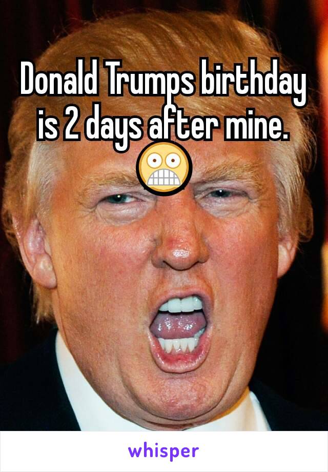 Donald Trumps birthday is 2 days after mine. 😨