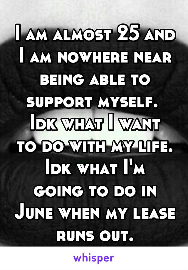 I am almost 25 and I am nowhere near being able to support myself. 
Idk what I want to do with my life.
Idk what I'm going to do in June when my lease runs out.