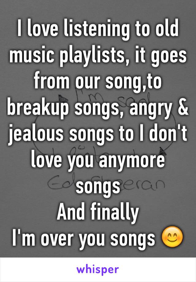 I love listening to old music playlists, it goes from our song,to breakup songs, angry & 
jealous songs to I don't love you anymore songs 
And finally
I'm over you songs 😊