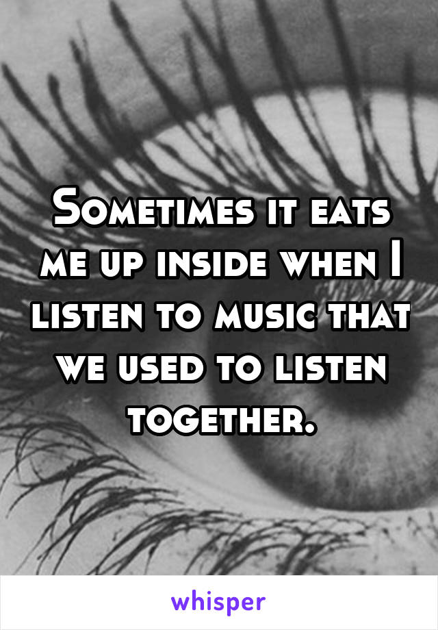 Sometimes it eats me up inside when I listen to music that we used to listen together.