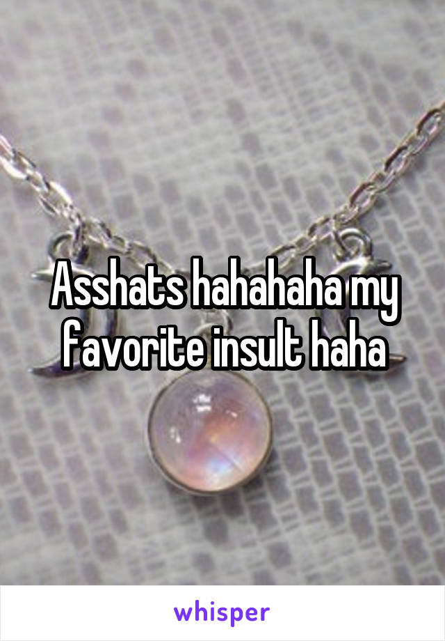 Asshats hahahaha my favorite insult haha