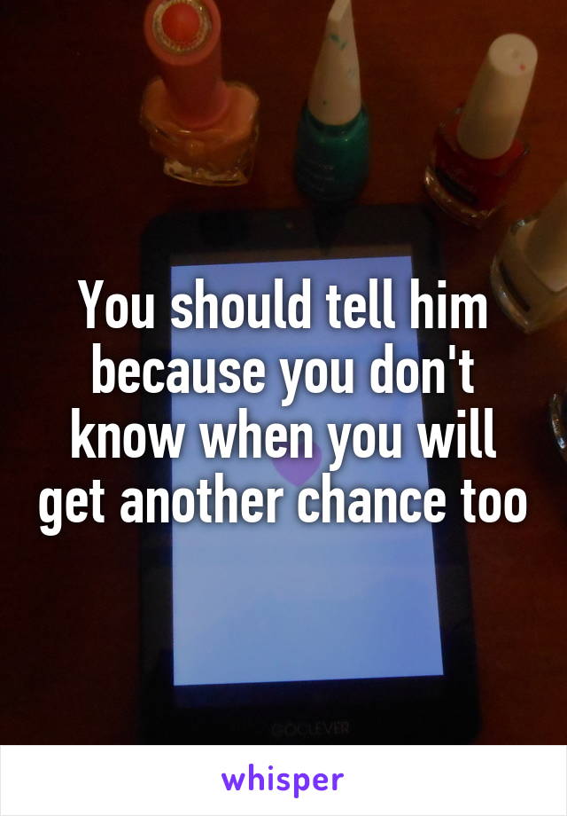 You should tell him because you don't know when you will get another chance too