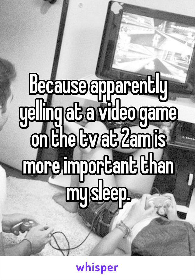 Because apparently yelling at a video game on the tv at 2am is more important than my sleep.