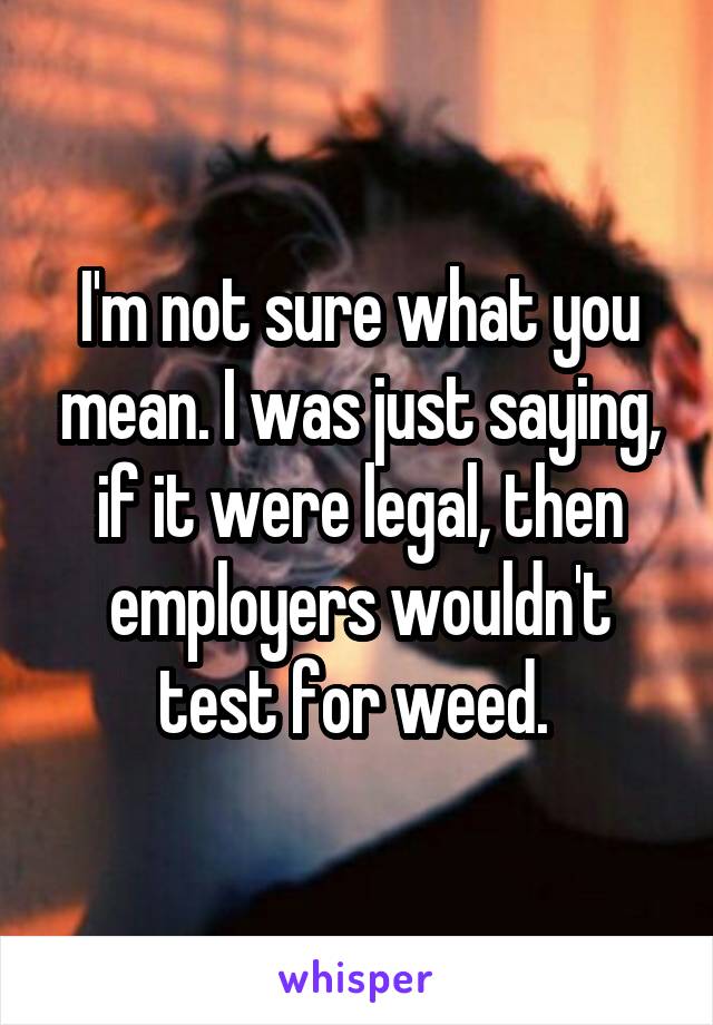 I'm not sure what you mean. I was just saying, if it were legal, then employers wouldn't test for weed. 