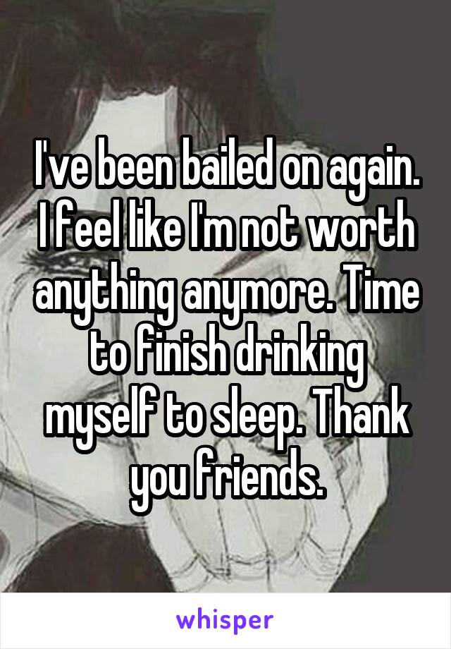 I've been bailed on again. I feel like I'm not worth anything anymore. Time to finish drinking myself to sleep. Thank you friends.