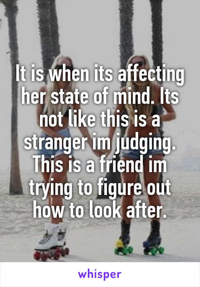 It is when its affecting her state of mind. Its not like this is a stranger im judging. This is a friend im trying to figure out how to look after.