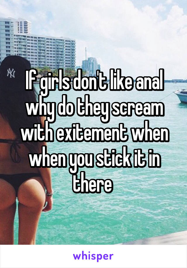 If girls don't like anal why do they scream with exitement when when you stick it in there 