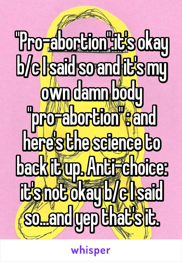 "Pro-abortion":it's okay b/c I said so and it's my own damn body "pro-abortion" : and here's the science to back it up. Anti-choice: it's not okay b/c I said so...and yep that's it.