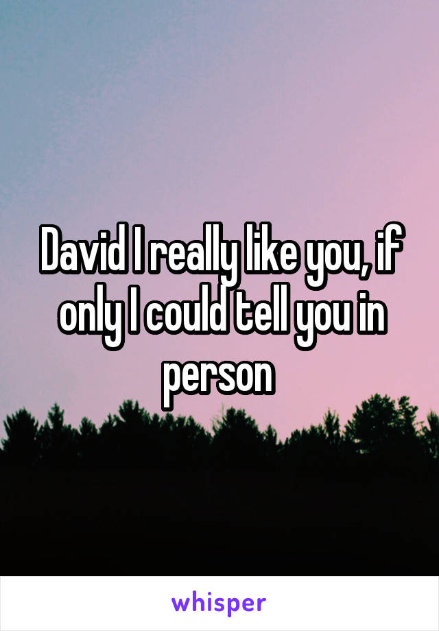 David I really like you, if only I could tell you in person 