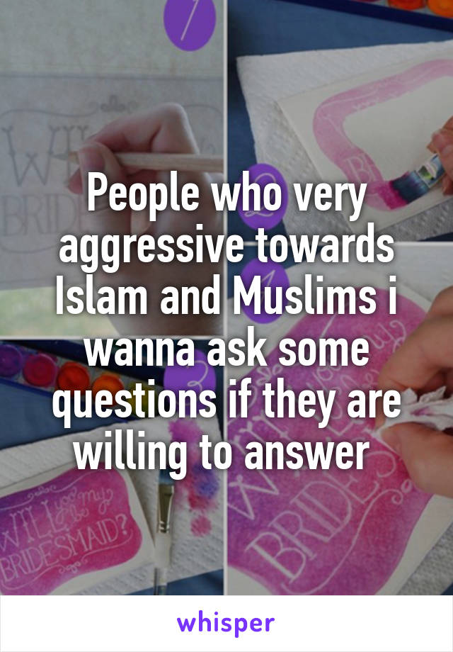 People who very aggressive towards Islam and Muslims i wanna ask some questions if they are willing to answer 