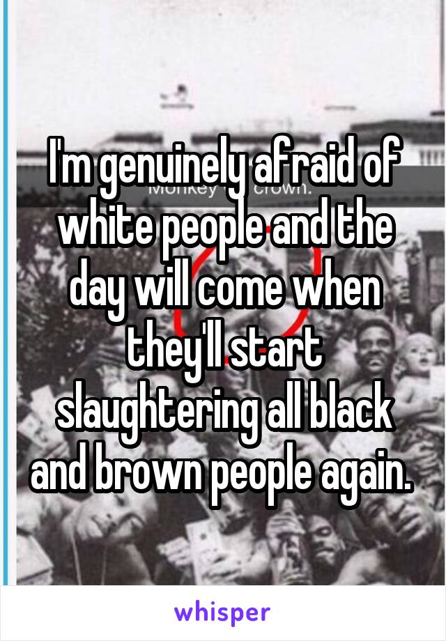 I'm genuinely afraid of white people and the day will come when they'll start slaughtering all black and brown people again. 