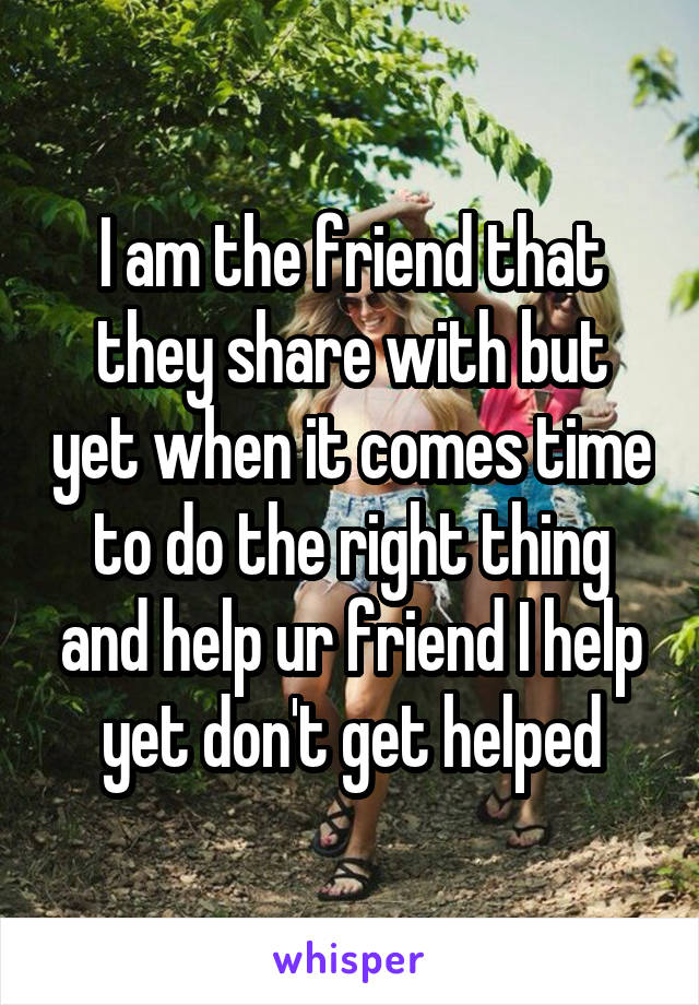 I am the friend that they share with but yet when it comes time to do the right thing and help ur friend I help yet don't get helped