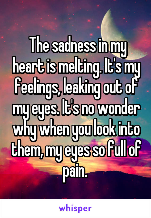  The sadness in my heart is melting. It's my feelings, leaking out of my eyes. It's no wonder why when you look into them, my eyes so full of pain. 