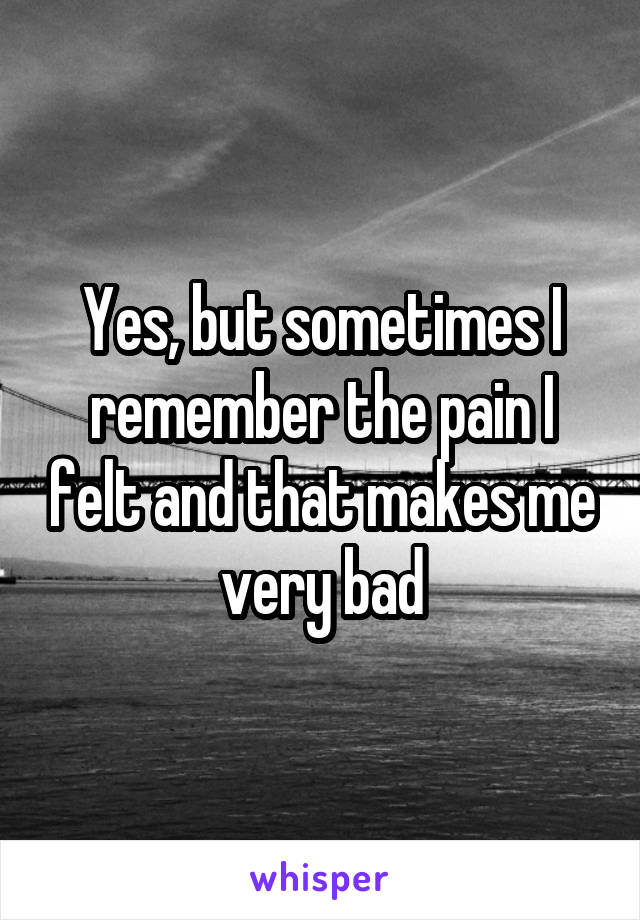 Yes, but sometimes I remember the pain I felt and that makes me very bad