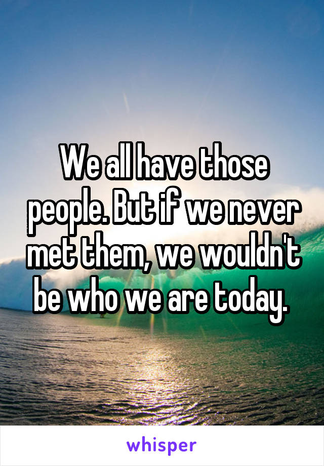 We all have those people. But if we never met them, we wouldn't be who we are today. 