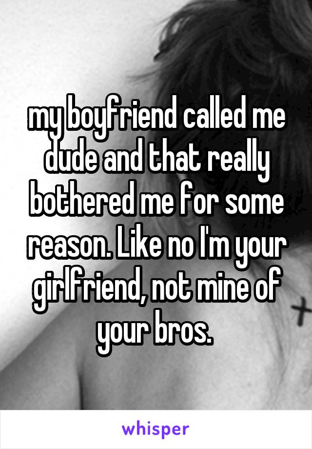 my boyfriend called me dude and that really bothered me for some reason. Like no I'm your girlfriend, not mine of your bros. 