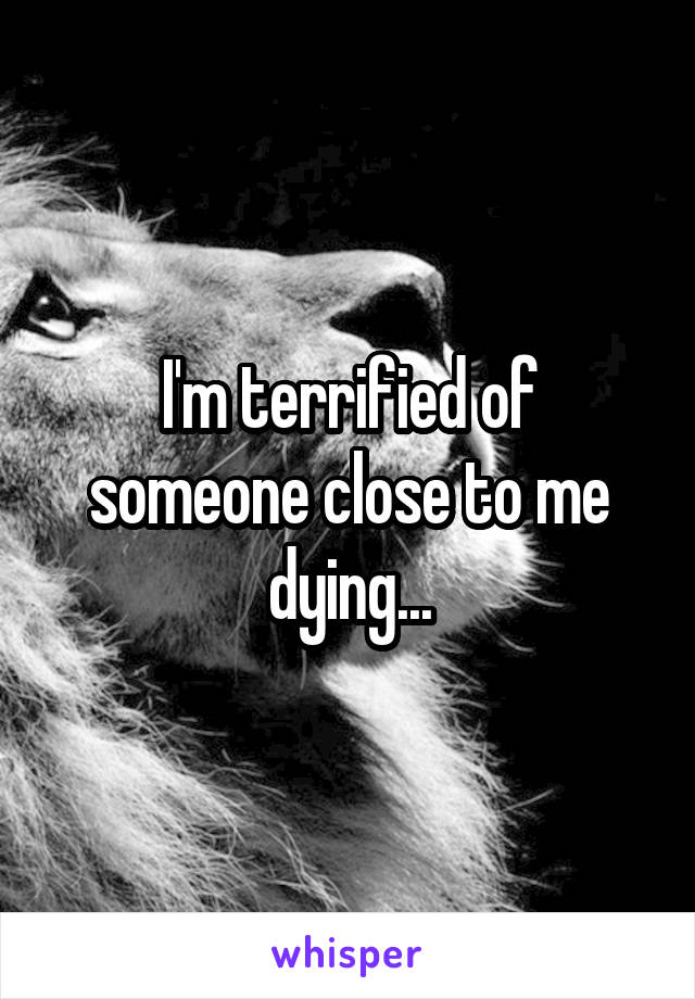 I'm terrified of someone close to me dying...