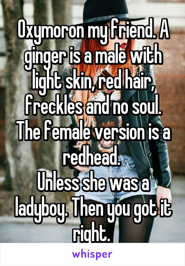 Oxymoron my friend. A ginger is a male with light skin, red hair, freckles and no soul. The female version is a redhead. 
Unless she was a ladyboy. Then you got it right. 