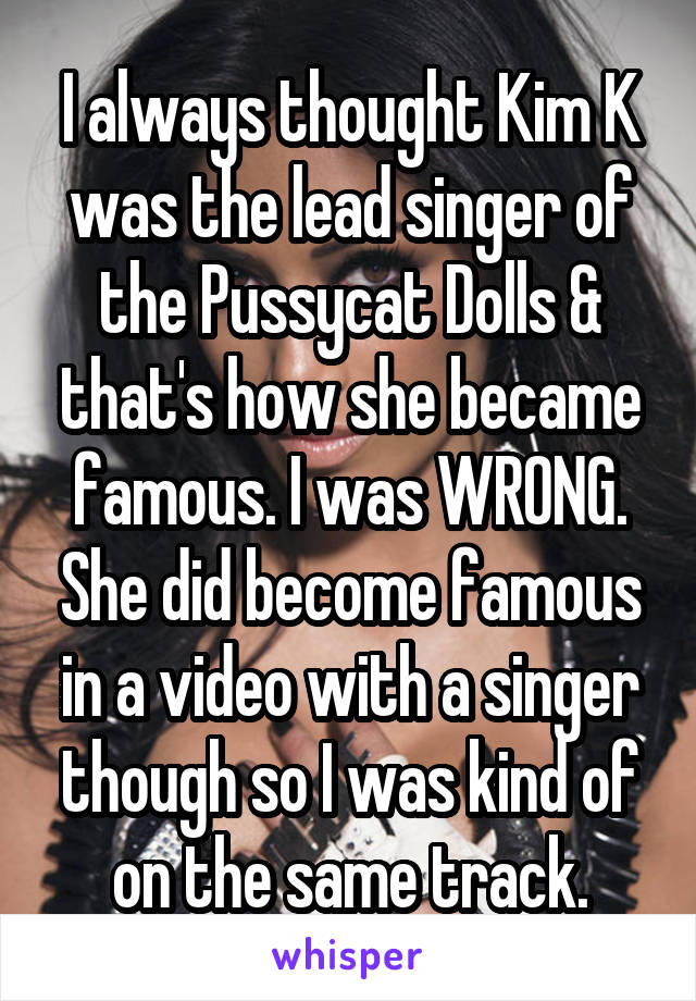 I always thought Kim K was the lead singer of the Pussycat Dolls & that's how she became famous. I was WRONG. She did become famous in a video with a singer though so I was kind of on the same track.