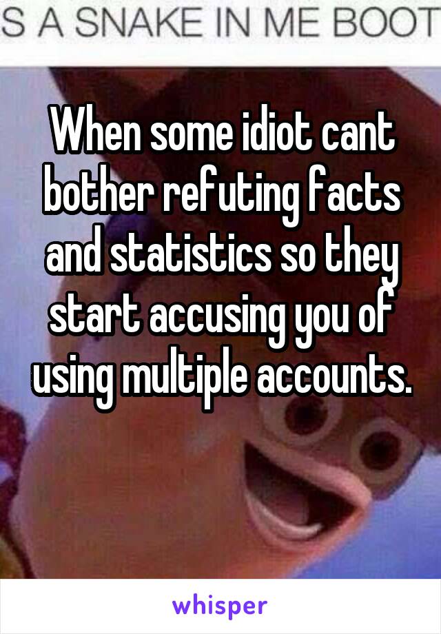 When some idiot cant bother refuting facts and statistics so they start accusing you of using multiple accounts.

