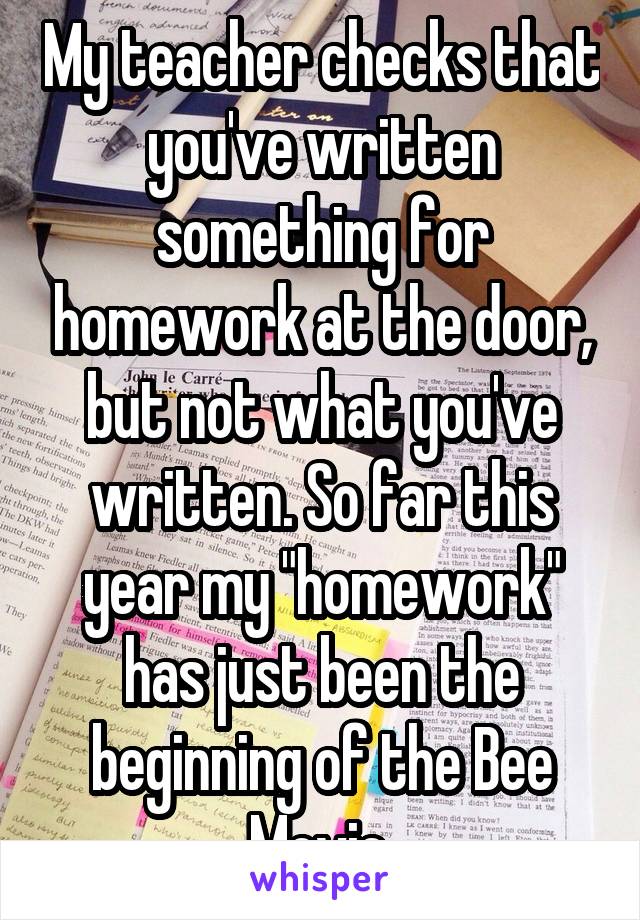 My teacher checks that you've written something for homework at the door, but not what you've written. So far this year my "homework" has just been the beginning of the Bee Movie.