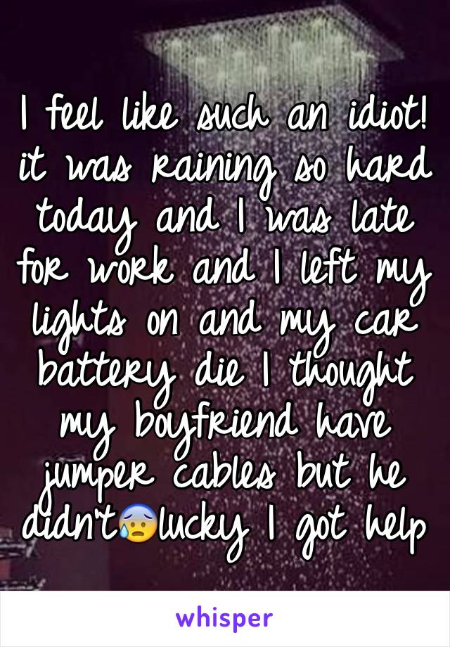 I feel like such an idiot! it was raining so hard today and I was late for work and I left my lights on and my car battery die I thought my boyfriend have jumper cables but he didn't😰lucky I got help