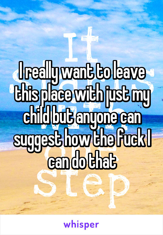 I really want to leave this place with just my child but anyone can suggest how the fuck I can do that