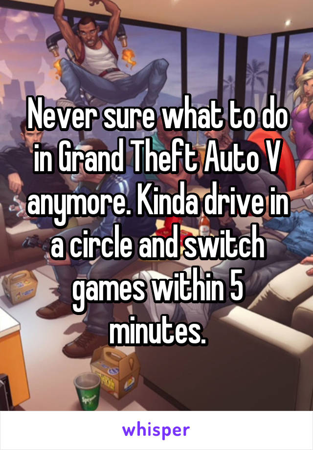 Never sure what to do in Grand Theft Auto V anymore. Kinda drive in a circle and switch games within 5 minutes.