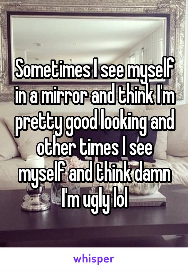 Sometimes I see myself in a mirror and think I'm pretty good looking and other times I see myself and think damn I'm ugly lol