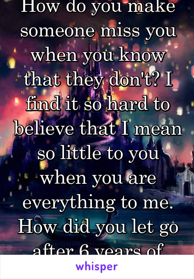 How do you make someone miss you when you know that they don't? I find it so hard to believe that I mean so little to you when you are everything to me. How did you let go after 6 years of friendship?