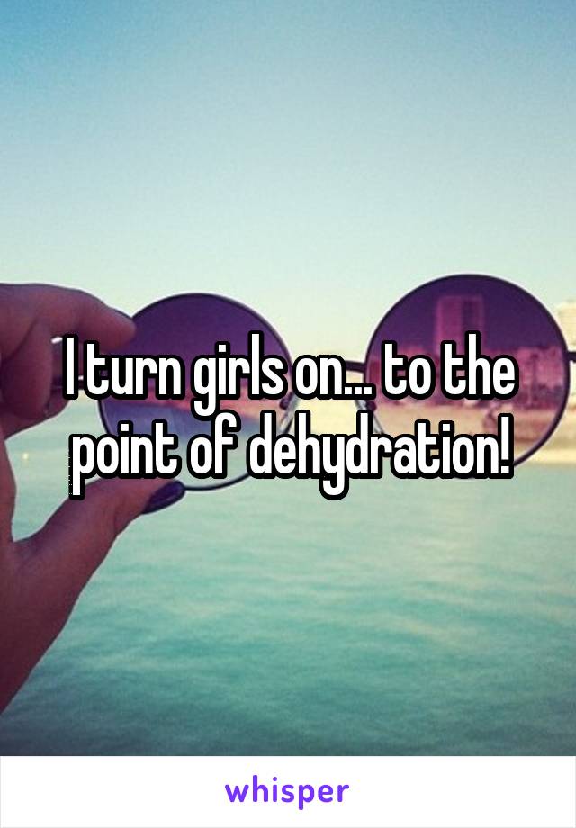 I turn girls on... to the point of dehydration!