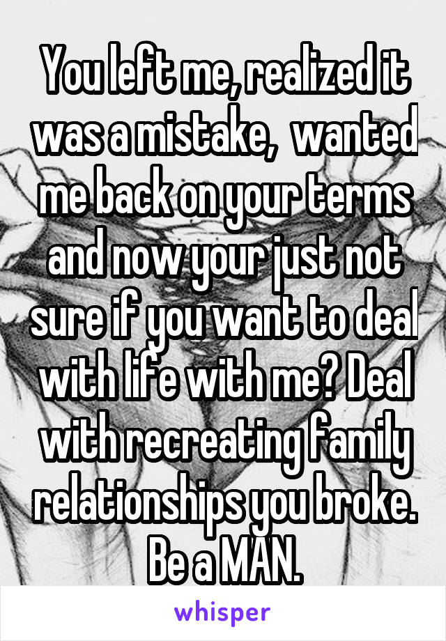 You left me, realized it was a mistake,  wanted me back on your terms and now your just not sure if you want to deal with life with me? Deal with recreating family relationships you broke. Be a MAN.