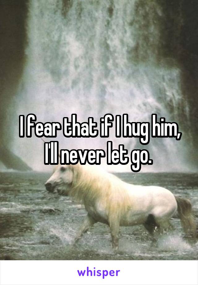 I fear that if I hug him, I'll never let go. 